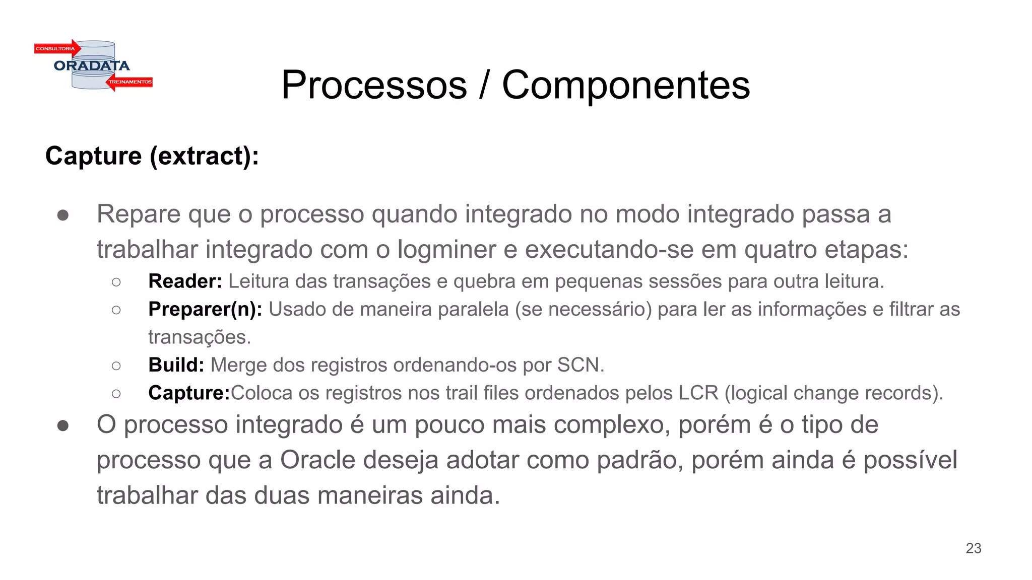 Processos / Componentes
Capture (extract):
● Repare que o processo quando integrado no modo integrado passa a
trabalhar integrado com o logminer e executando-se em quatro etapas:
○ Reader: Leitura das transações e quebra em pequenas sessões para outra leitura.
○ Preparer(n): Usado de maneira paralela (se necessário) para ler as informações e filtrar as
transações.
○ Build: Merge dos registros ordenando-os por SCN.
○ Capture:Coloca os registros nos trail files ordenados pelos LCR (logical change records).
● O processo integrado é um pouco mais complexo, porém é o tipo de
processo que a Oracle deseja adotar como padrão, porém ainda é possível
trabalhar das duas maneiras ainda.
23
 