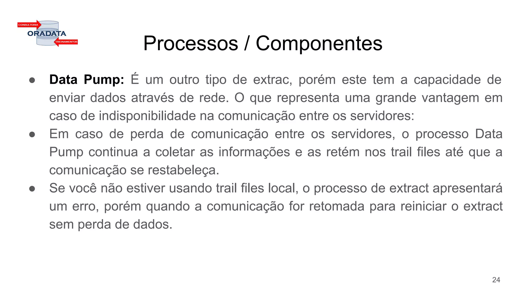 Processos / Componentes
● Data Pump: É um outro tipo de extrac, porém este tem a capacidade de
enviar dados através de rede. O que representa uma grande vantagem em
caso de indisponibilidade na comunicação entre os servidores:
● Em caso de perda de comunicação entre os servidores, o processo Data
Pump continua a coletar as informações e as retém nos trail files até que a
comunicação se restabeleça.
● Se você não estiver usando trail files local, o processo de extract apresentará
um erro, porém quando a comunicação for retomada para reiniciar o extract
sem perda de dados.
24
 