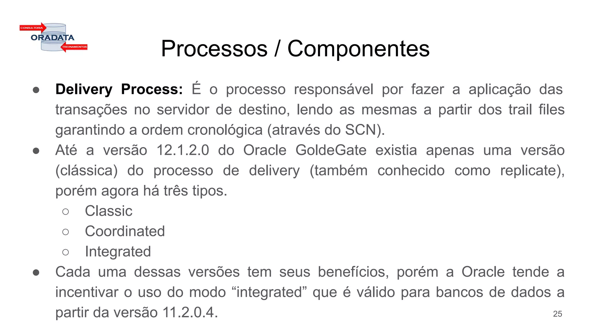 Processos / Componentes
● Delivery Process: É o processo responsável por fazer a aplicação das
transações no servidor de destino, lendo as mesmas a partir dos trail files
garantindo a ordem cronológica (através do SCN).
● Até a versão 12.1.2.0 do Oracle GoldeGate existia apenas uma versão
(clássica) do processo de delivery (também conhecido como replicate),
porém agora há três tipos.
○ Classic
○ Coordinated
○ Integrated
● Cada uma dessas versões tem seus benefícios, porém a Oracle tende a
incentivar o uso do modo “integrated” que é válido para bancos de dados a
partir da versão 11.2.0.4. 25
 