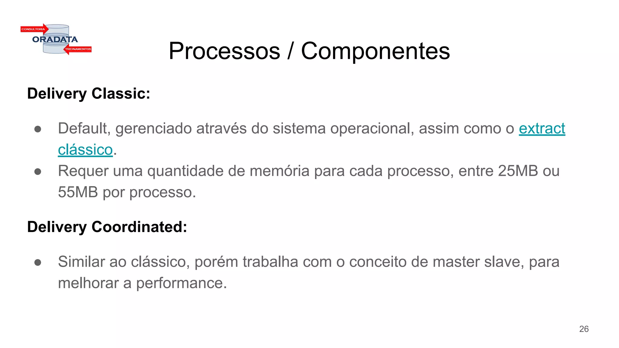 Processos / Componentes
Delivery Classic:
● Default, gerenciado através do sistema operacional, assim como o extract
clássico.
● Requer uma quantidade de memória para cada processo, entre 25MB ou
55MB por processo.
Delivery Coordinated:
● Similar ao clássico, porém trabalha com o conceito de master slave, para
melhorar a performance.
26
 