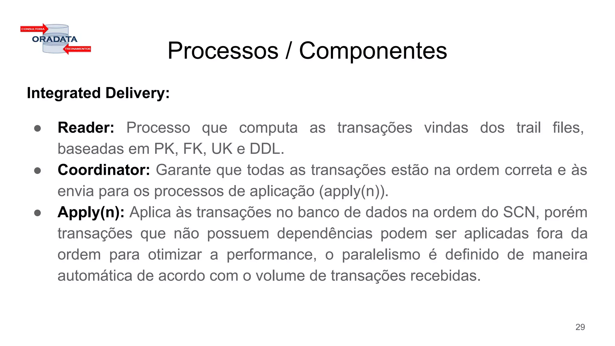 Processos / Componentes
Integrated Delivery:
● Reader: Processo que computa as transações vindas dos trail files,
baseadas em PK, FK, UK e DDL.
● Coordinator: Garante que todas as transações estão na ordem correta e às
envia para os processos de aplicação (apply(n)).
● Apply(n): Aplica às transações no banco de dados na ordem do SCN, porém
transações que não possuem dependências podem ser aplicadas fora da
ordem para otimizar a performance, o paralelismo é definido de maneira
automática de acordo com o volume de transações recebidas.
29
 