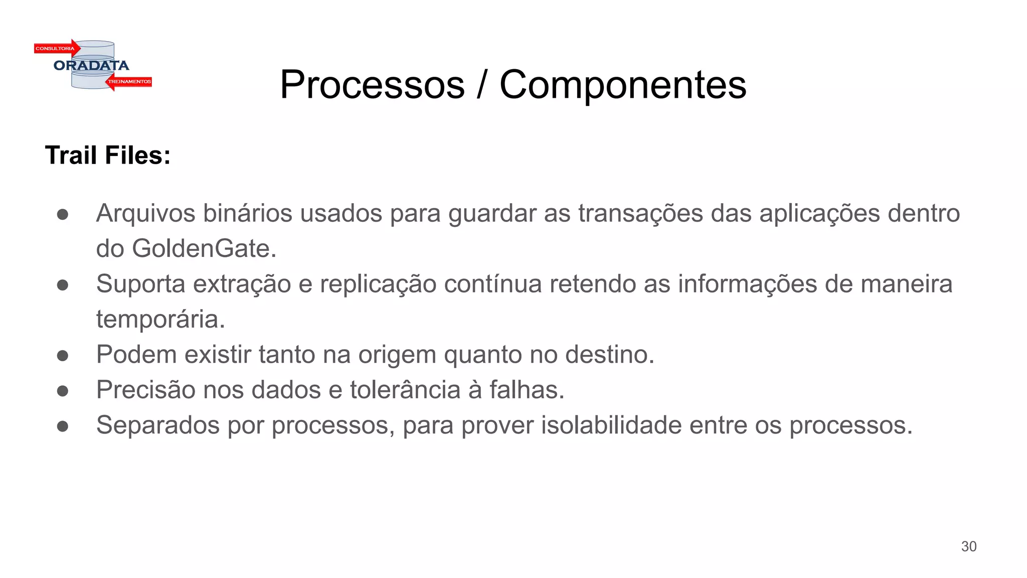 Processos / Componentes
Trail Files:
● Arquivos binários usados para guardar as transações das aplicações dentro
do GoldenGate.
● Suporta extração e replicação contínua retendo as informações de maneira
temporária.
● Podem existir tanto na origem quanto no destino.
● Precisão nos dados e tolerância à falhas.
● Separados por processos, para prover isolabilidade entre os processos.
30
 