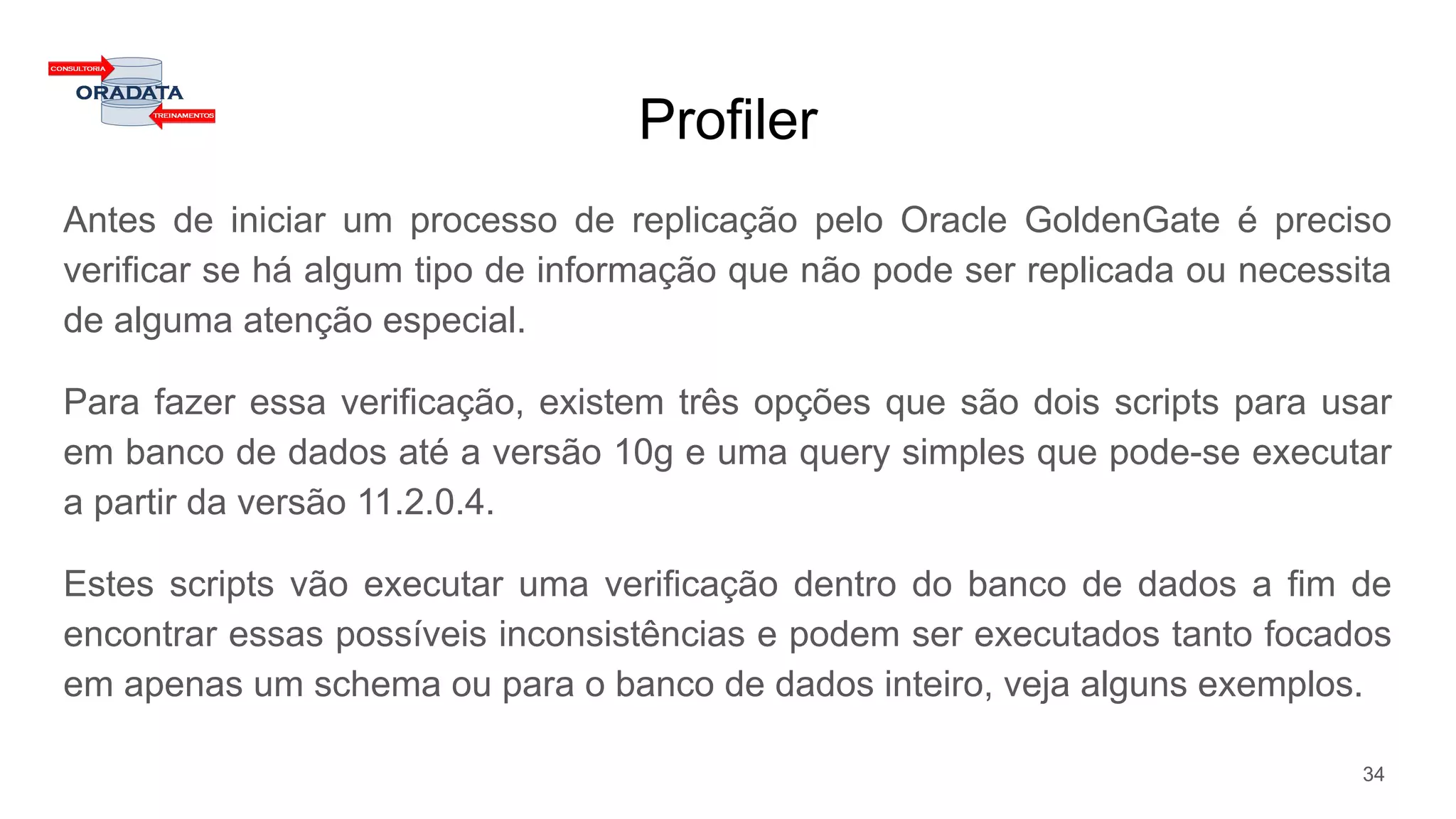 Profiler
Antes de iniciar um processo de replicação pelo Oracle GoldenGate é preciso
verificar se há algum tipo de informação que não pode ser replicada ou necessita
de alguma atenção especial.
Para fazer essa verificação, existem três opções que são dois scripts para usar
em banco de dados até a versão 10g e uma query simples que pode-se executar
a partir da versão 11.2.0.4.
Estes scripts vão executar uma verificação dentro do banco de dados a fim de
encontrar essas possíveis inconsistências e podem ser executados tanto focados
em apenas um schema ou para o banco de dados inteiro, veja alguns exemplos.
34
 