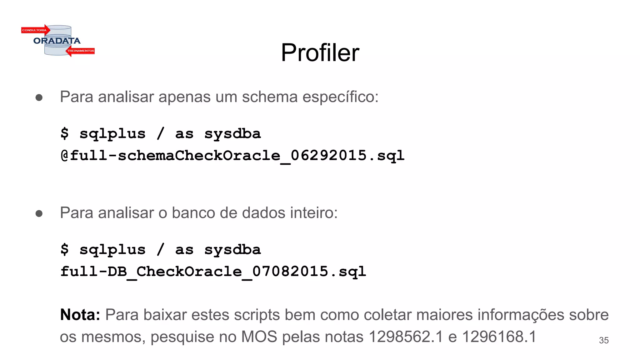Profiler
● Para analisar apenas um schema específico:
$ sqlplus / as sysdba
@full-schemaCheckOracle_06292015.sql
● Para analisar o banco de dados inteiro:
$ sqlplus / as sysdba
full-DB_CheckOracle_07082015.sql
Nota: Para baixar estes scripts bem como coletar maiores informações sobre
os mesmos, pesquise no MOS pelas notas 1298562.1 e 1296168.1 35
 