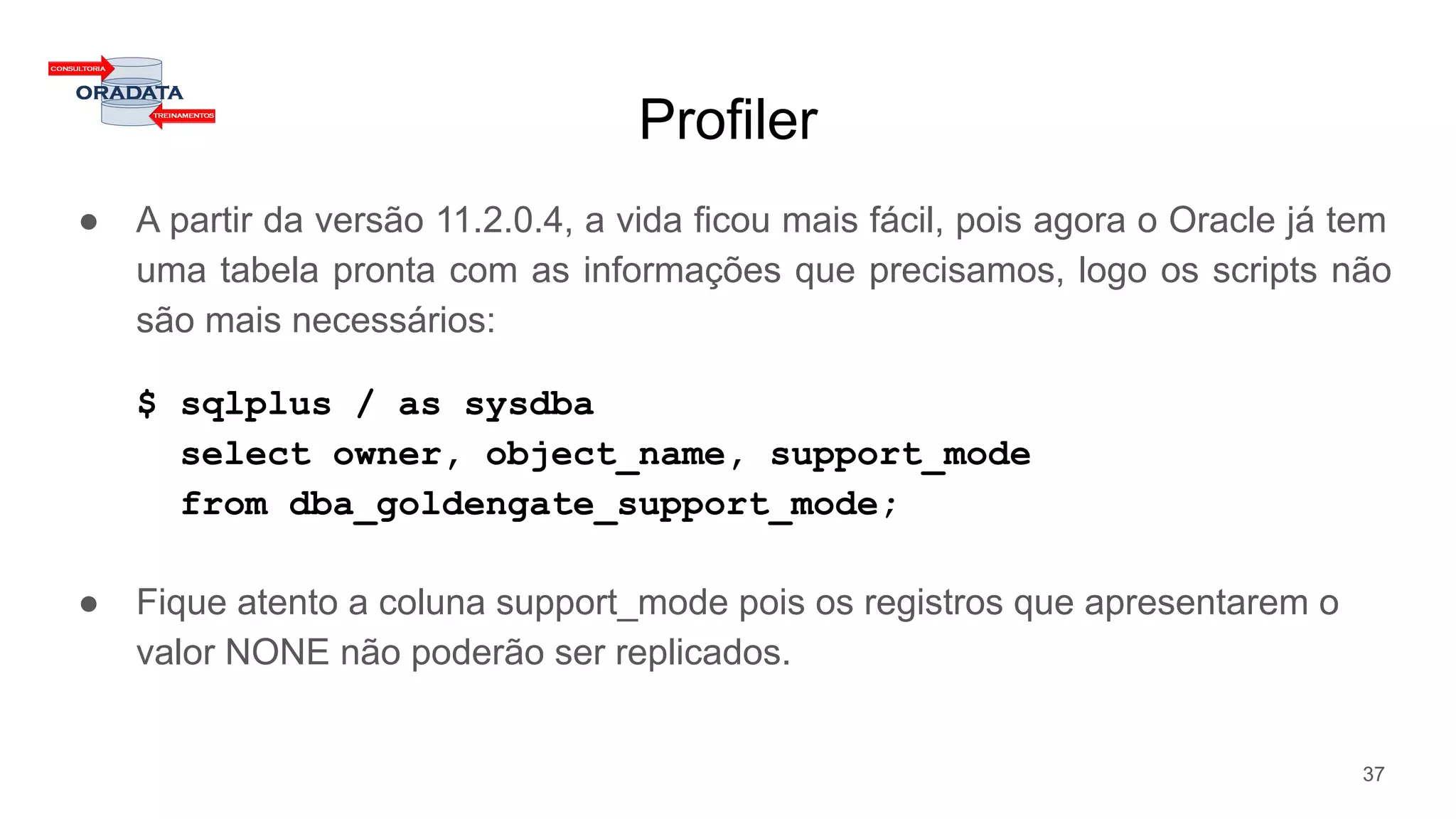 Profiler
● A partir da versão 11.2.0.4, a vida ficou mais fácil, pois agora o Oracle já tem
uma tabela pronta com as informações que precisamos, logo os scripts não
são mais necessários:
$ sqlplus / as sysdba
select owner, object_name, support_mode
from dba_goldengate_support_mode;
● Fique atento a coluna support_mode pois os registros que apresentarem o
valor NONE não poderão ser replicados.
37
 