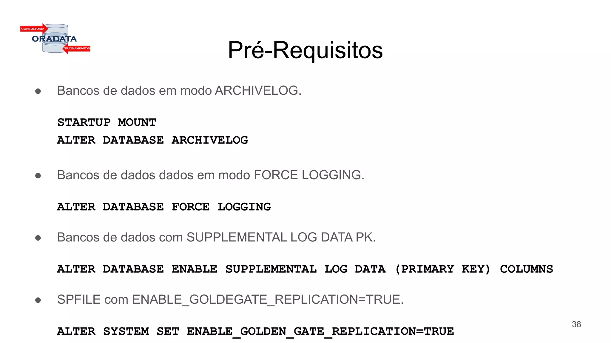 Pré-Requisitos
● Bancos de dados em modo ARCHIVELOG.
STARTUP MOUNT
ALTER DATABASE ARCHIVELOG
● Bancos de dados dados em modo FORCE LOGGING.
ALTER DATABASE FORCE LOGGING
● Bancos de dados com SUPPLEMENTAL LOG DATA PK.
ALTER DATABASE ENABLE SUPPLEMENTAL LOG DATA (PRIMARY KEY) COLUMNS
● SPFILE com ENABLE_GOLDEGATE_REPLICATION=TRUE.
ALTER SYSTEM SET ENABLE_GOLDEN_GATE_REPLICATION=TRUE
38
 