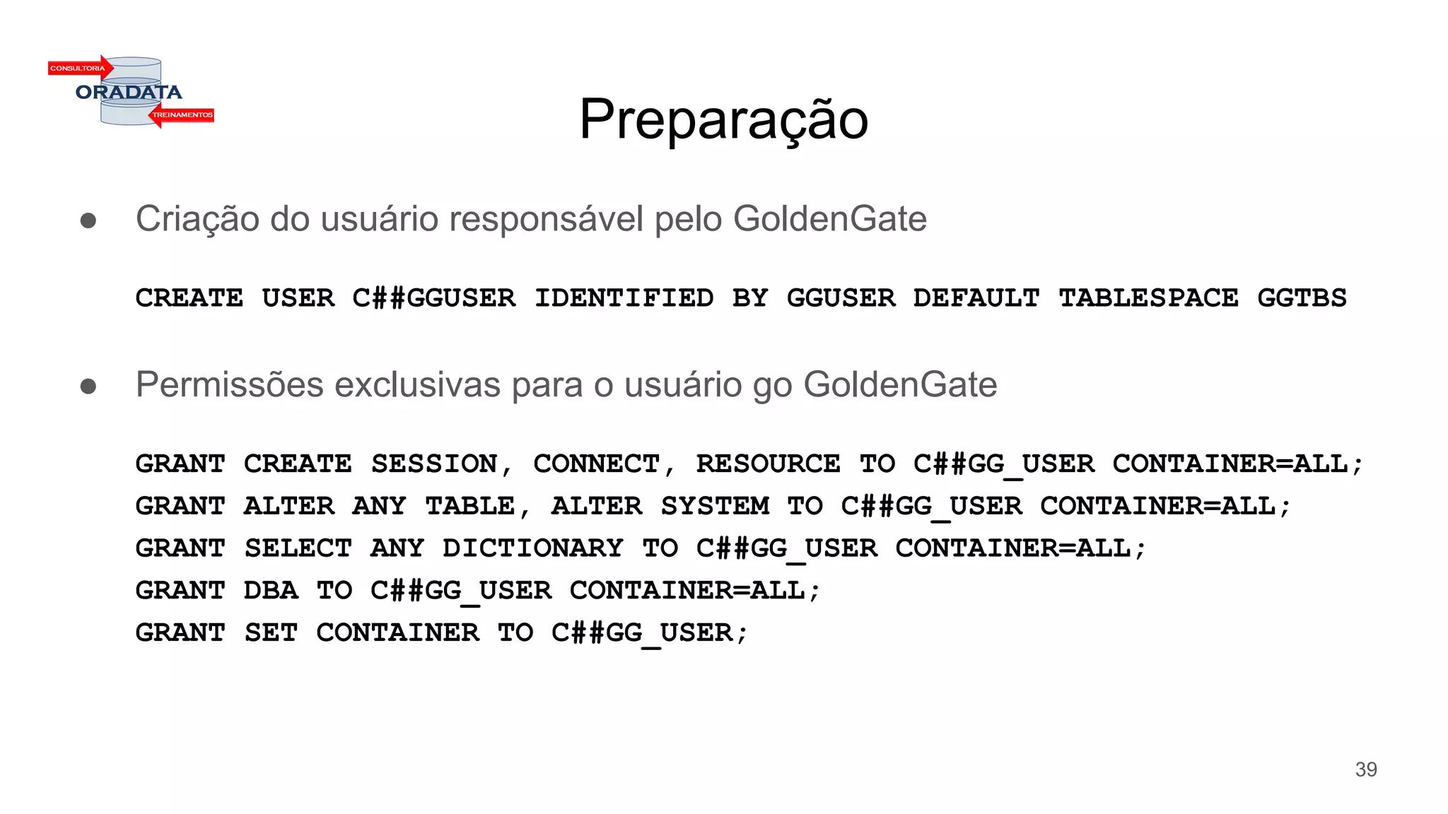 Preparação
● Criação do usuário responsável pelo GoldenGate
CREATE USER C##GGUSER IDENTIFIED BY GGUSER DEFAULT TABLESPACE GGTBS
● Permissões exclusivas para o usuário go GoldenGate
GRANT CREATE SESSION, CONNECT, RESOURCE TO C##GG_USER CONTAINER=ALL;
GRANT ALTER ANY TABLE, ALTER SYSTEM TO C##GG_USER CONTAINER=ALL;
GRANT SELECT ANY DICTIONARY TO C##GG_USER CONTAINER=ALL;
GRANT DBA TO C##GG_USER CONTAINER=ALL;
GRANT SET CONTAINER TO C##GG_USER;
39
 