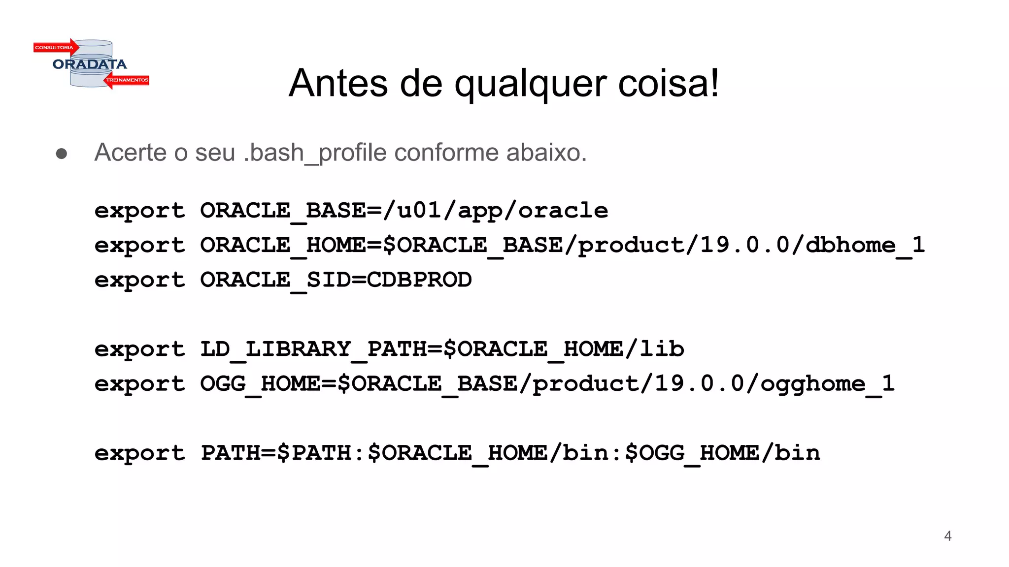 Antes de qualquer coisa!
● Acerte o seu .bash_profile conforme abaixo.
export ORACLE_BASE=/u01/app/oracle
export ORACLE_HOME=$ORACLE_BASE/product/19.0.0/dbhome_1
export ORACLE_SID=CDBPROD
export LD_LIBRARY_PATH=$ORACLE_HOME/lib
export OGG_HOME=$ORACLE_BASE/product/19.0.0/ogghome_1
export PATH=$PATH:$ORACLE_HOME/bin:$OGG_HOME/bin
4
 