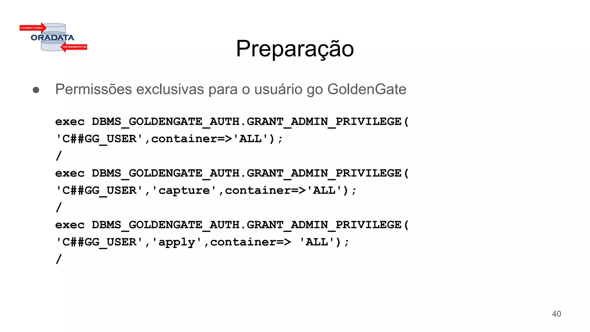 Preparação
● Permissões exclusivas para o usuário go GoldenGate
exec DBMS_GOLDENGATE_AUTH.GRANT_ADMIN_PRIVILEGE(
'C##GG_USER',container=>'ALL');
/
exec DBMS_GOLDENGATE_AUTH.GRANT_ADMIN_PRIVILEGE(
'C##GG_USER','capture',container=>'ALL');
/
exec DBMS_GOLDENGATE_AUTH.GRANT_ADMIN_PRIVILEGE(
'C##GG_USER','apply',container=> 'ALL');
/
40
 