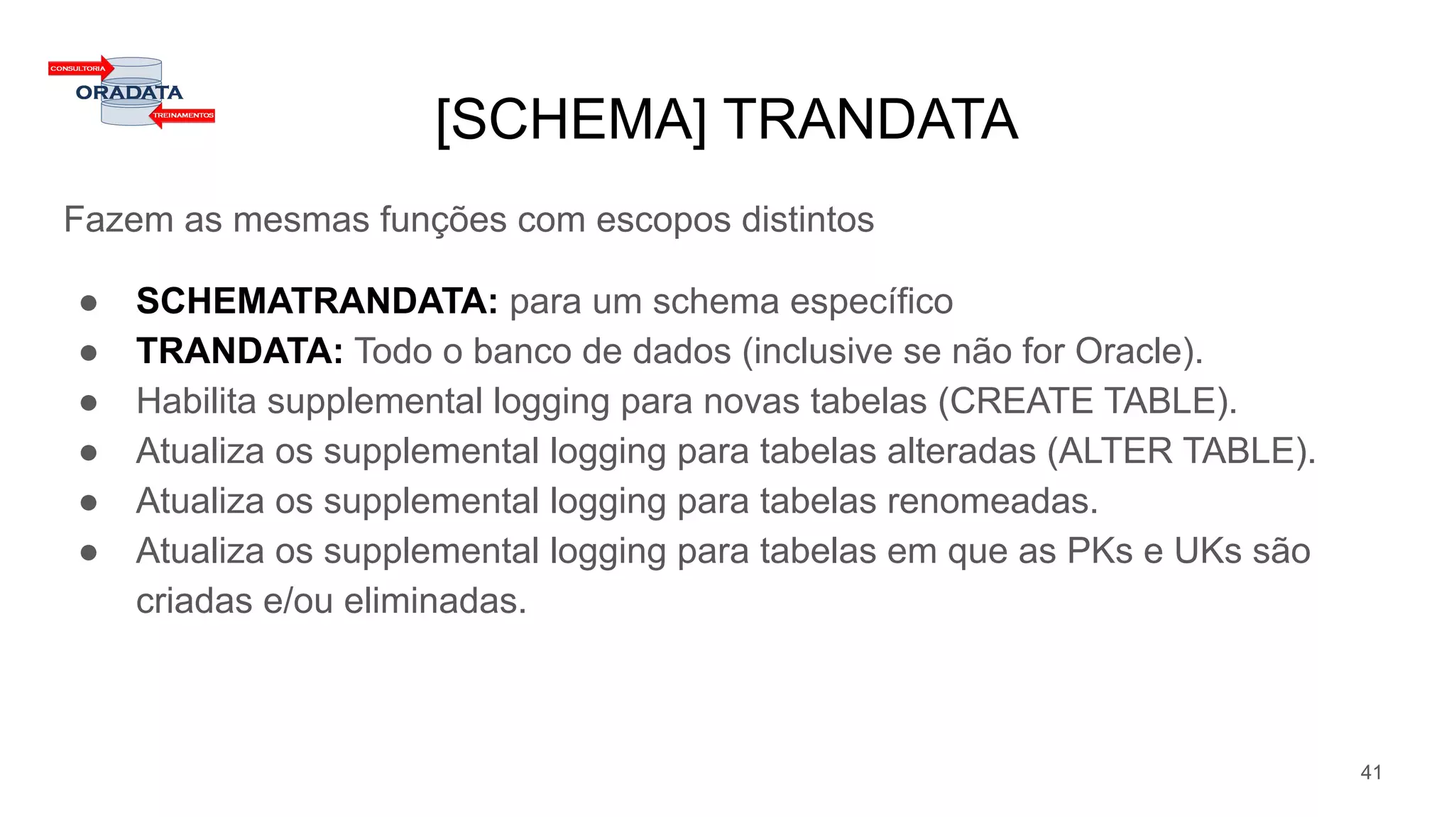[SCHEMA] TRANDATA
Fazem as mesmas funções com escopos distintos
● SCHEMATRANDATA: para um schema específico
● TRANDATA: Todo o banco de dados (inclusive se não for Oracle).
● Habilita supplemental logging para novas tabelas (CREATE TABLE).
● Atualiza os supplemental logging para tabelas alteradas (ALTER TABLE).
● Atualiza os supplemental logging para tabelas renomeadas.
● Atualiza os supplemental logging para tabelas em que as PKs e UKs são
criadas e/ou eliminadas.
41
 