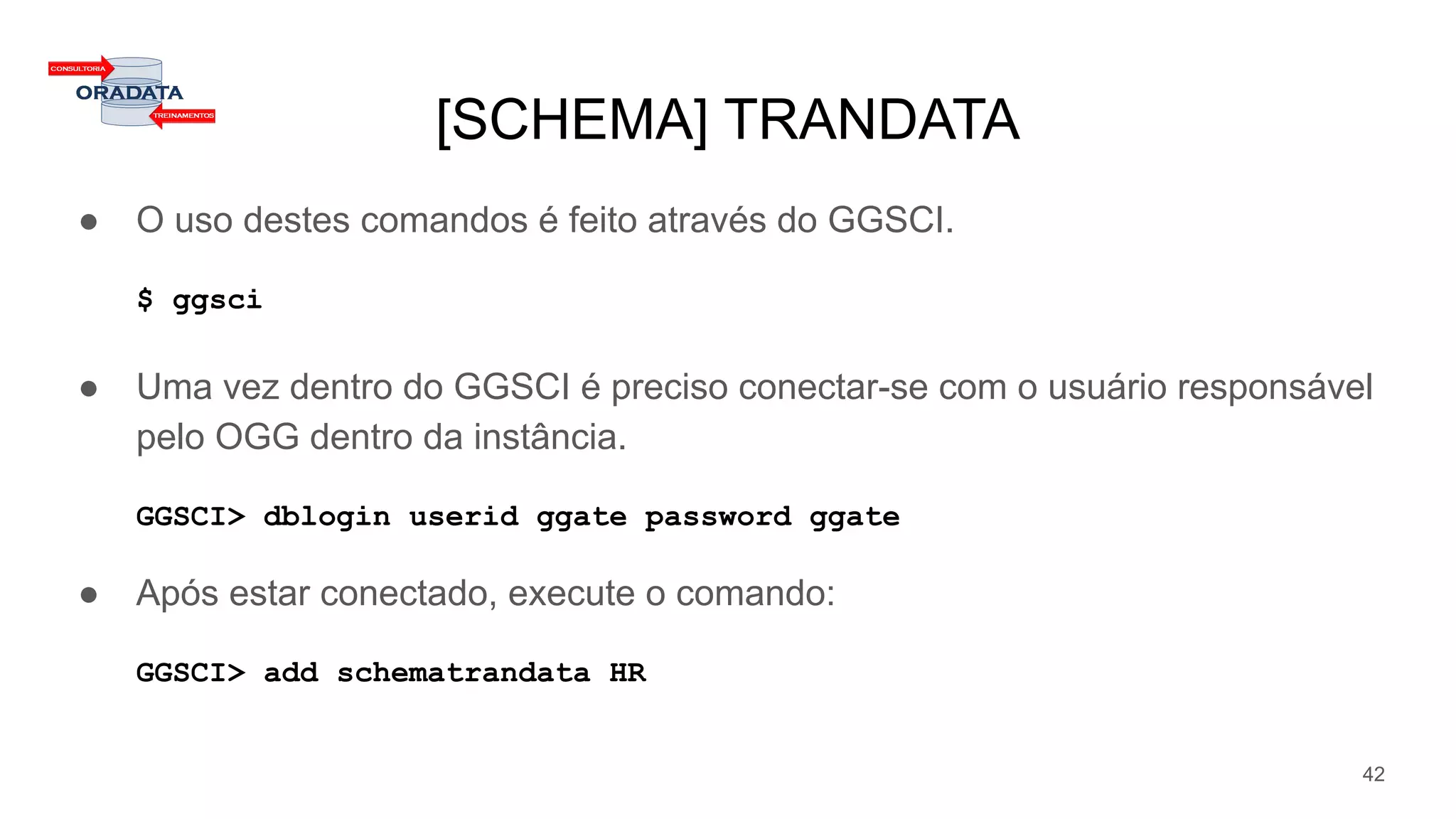 [SCHEMA] TRANDATA
● O uso destes comandos é feito através do GGSCI.
$ ggsci
● Uma vez dentro do GGSCI é preciso conectar-se com o usuário responsável
pelo OGG dentro da instância.
GGSCI> dblogin userid ggate password ggate
● Após estar conectado, execute o comando:
GGSCI> add schematrandata HR
42
 