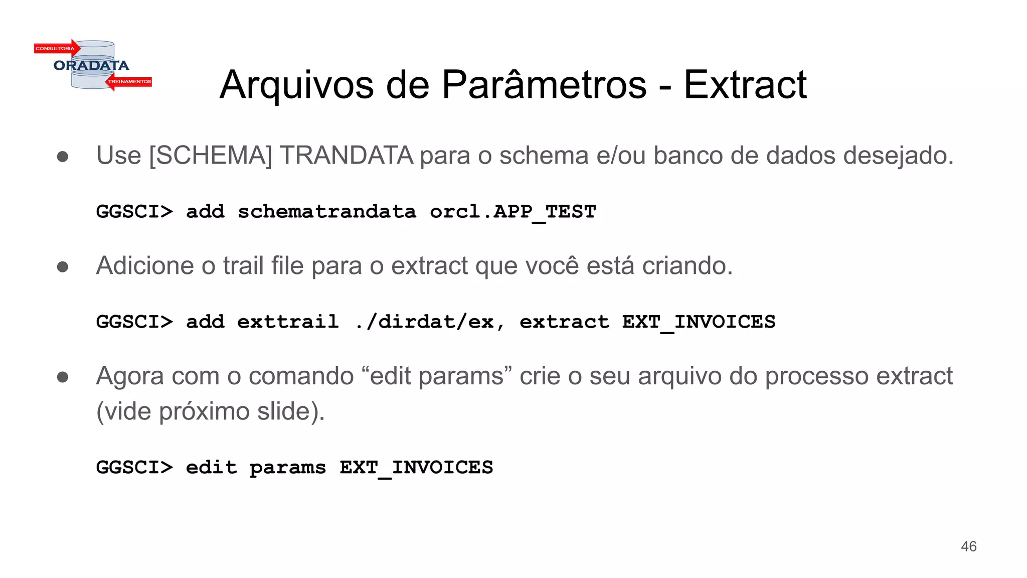 Arquivos de Parâmetros - Extract
● Use [SCHEMA] TRANDATA para o schema e/ou banco de dados desejado.
GGSCI> add schematrandata orcl.APP_TEST
● Adicione o trail file para o extract que você está criando.
GGSCI> add exttrail ./dirdat/ex, extract EXT_INVOICES
● Agora com o comando “edit params” crie o seu arquivo do processo extract
(vide próximo slide).
GGSCI> edit params EXT_INVOICES
46
 