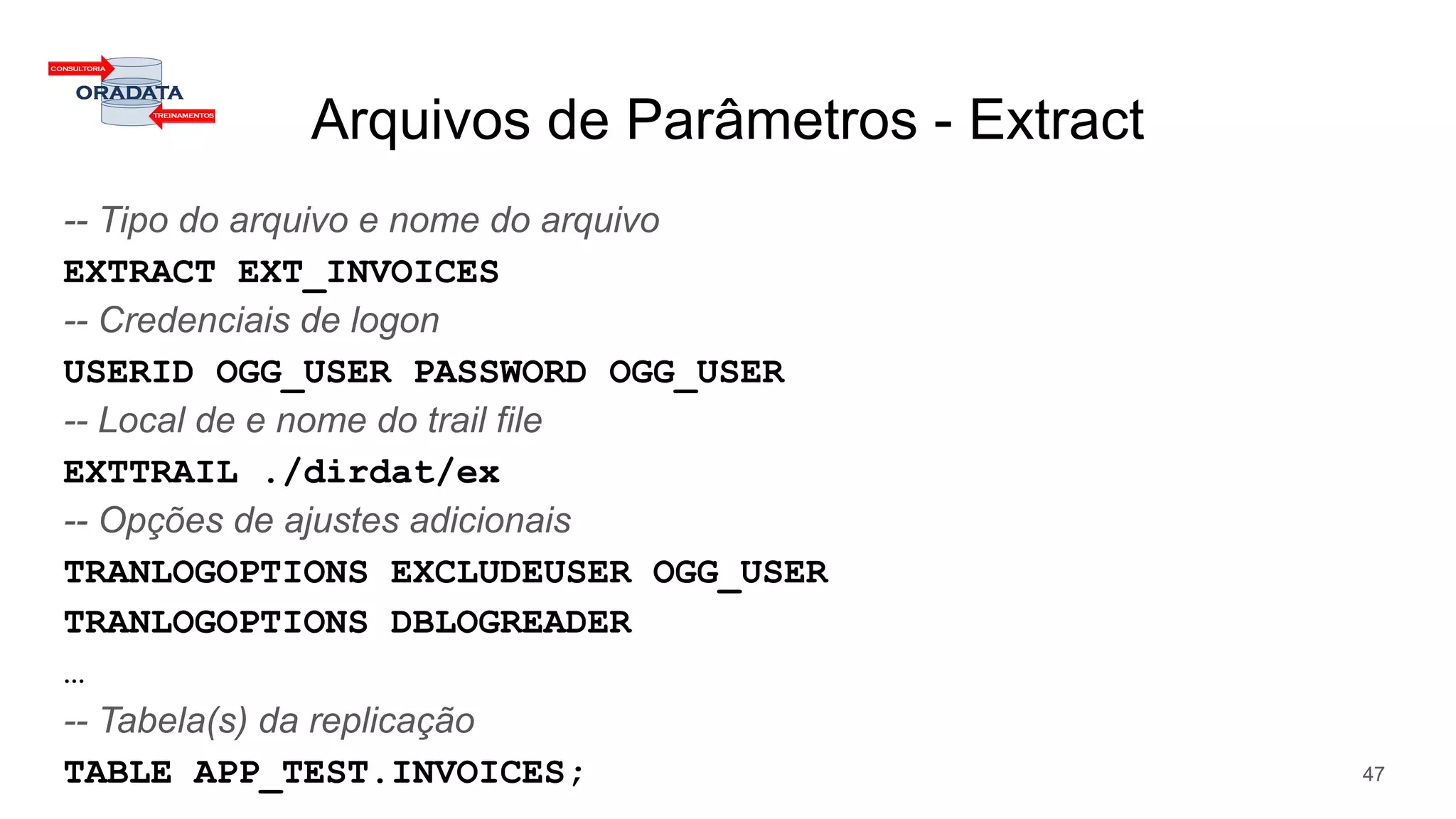Arquivos de Parâmetros - Extract
-- Tipo do arquivo e nome do arquivo
EXTRACT EXT_INVOICES
-- Credenciais de logon
USERID OGG_USER PASSWORD OGG_USER
-- Local de e nome do trail file
EXTTRAIL ./dirdat/ex
-- Opções de ajustes adicionais
TRANLOGOPTIONS EXCLUDEUSER OGG_USER
TRANLOGOPTIONS DBLOGREADER
…
-- Tabela(s) da replicação
TABLE APP_TEST.INVOICES; 47
 