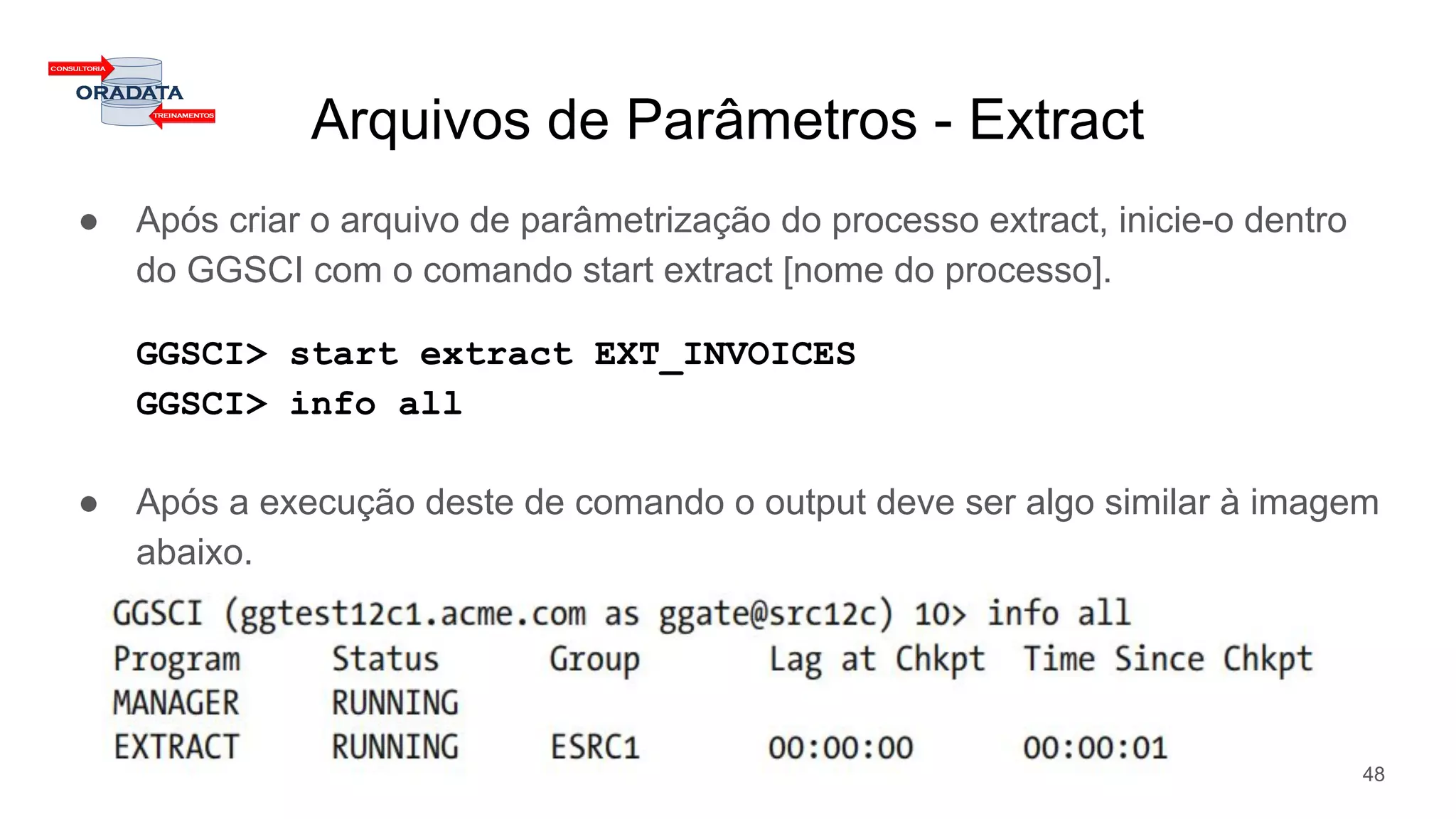 Arquivos de Parâmetros - Extract
● Após criar o arquivo de parâmetrização do processo extract, inicie-o dentro
do GGSCI com o comando start extract [nome do processo].
GGSCI> start extract EXT_INVOICES
GGSCI> info all
● Após a execução deste de comando o output deve ser algo similar à imagem
abaixo.
48
 