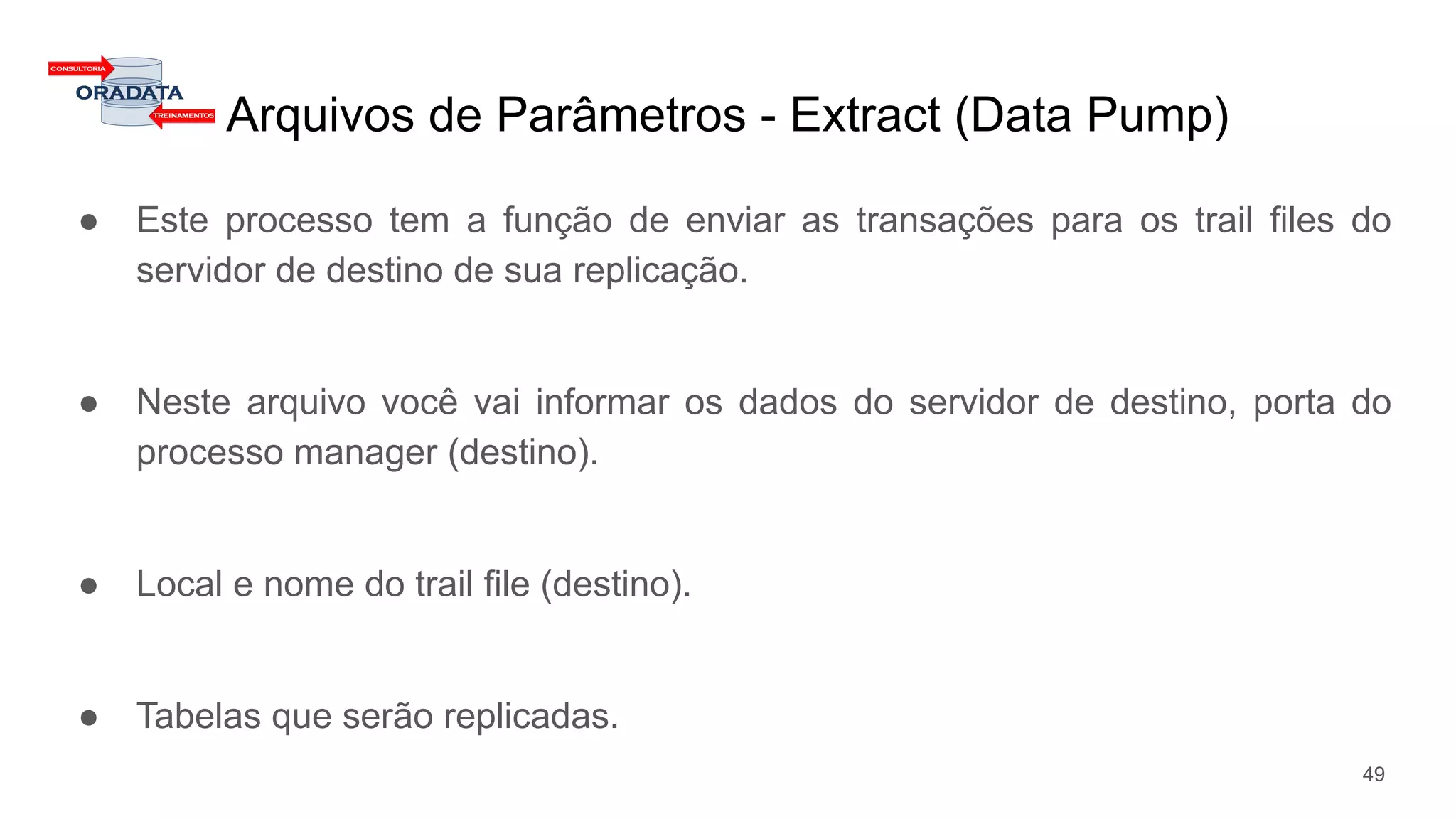 Arquivos de Parâmetros - Extract (Data Pump)
● Este processo tem a função de enviar as transações para os trail files do
servidor de destino de sua replicação.
● Neste arquivo você vai informar os dados do servidor de destino, porta do
processo manager (destino).
● Local e nome do trail file (destino).
● Tabelas que serão replicadas.
49
 