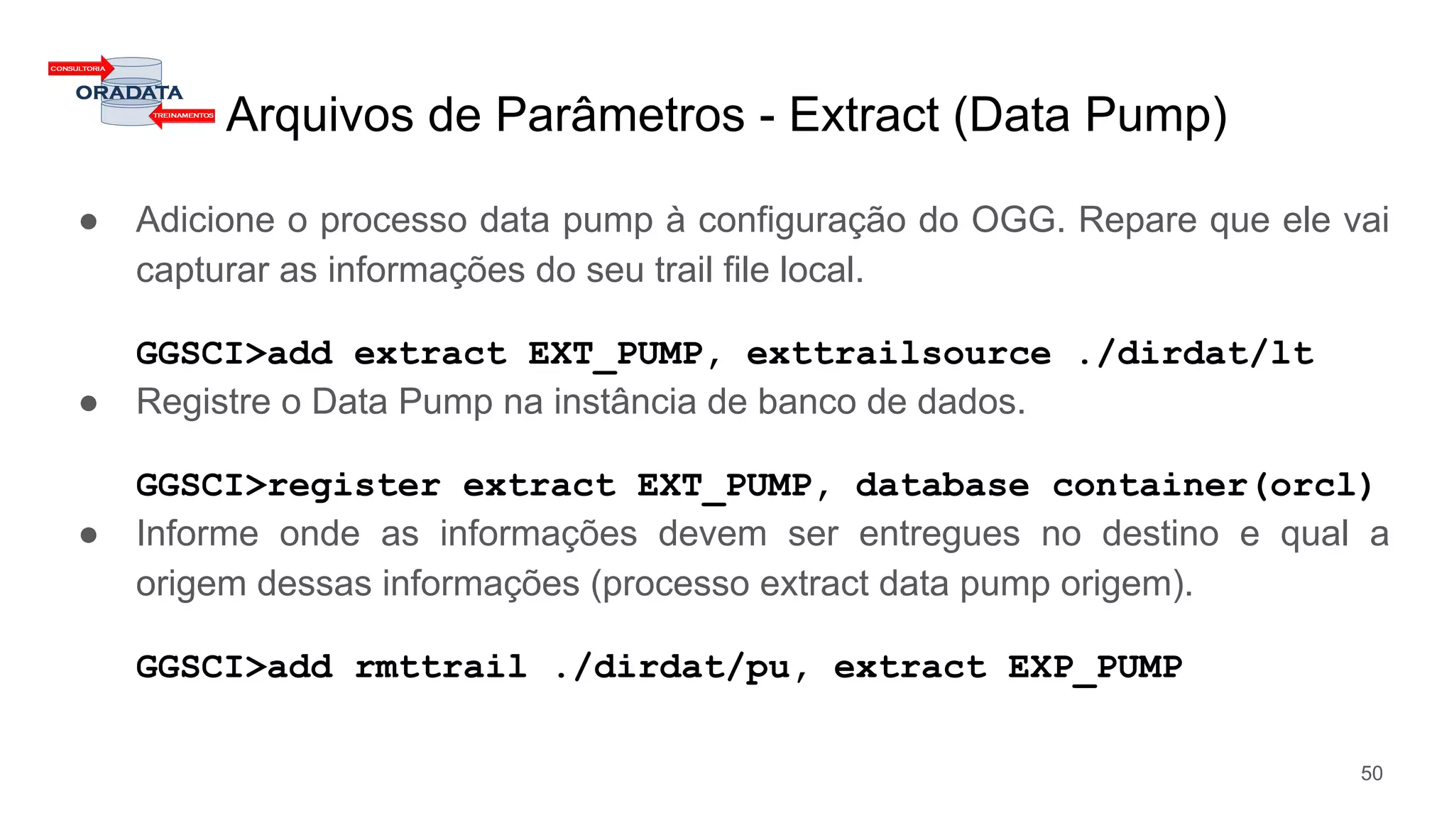 Arquivos de Parâmetros - Extract (Data Pump)
● Adicione o processo data pump à configuração do OGG. Repare que ele vai
capturar as informações do seu trail file local.
GGSCI>add extract EXT_PUMP, exttrailsource ./dirdat/lt
● Registre o Data Pump na instância de banco de dados.
GGSCI>register extract EXT_PUMP, database container(orcl)
● Informe onde as informações devem ser entregues no destino e qual a
origem dessas informações (processo extract data pump origem).
GGSCI>add rmttrail ./dirdat/pu, extract EXP_PUMP
50
 