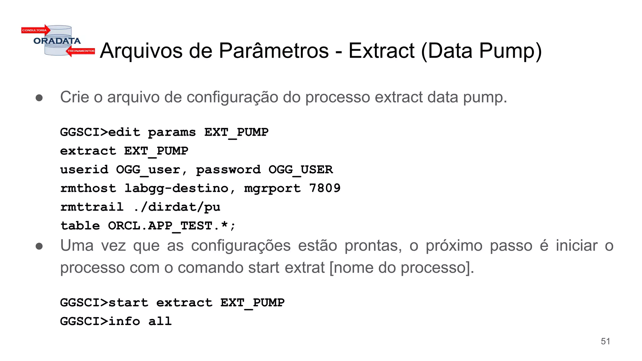 Arquivos de Parâmetros - Extract (Data Pump)
● Crie o arquivo de configuração do processo extract data pump.
GGSCI>edit params EXT_PUMP
extract EXT_PUMP
userid OGG_user, password OGG_USER
rmthost labgg-destino, mgrport 7809
rmttrail ./dirdat/pu
table ORCL.APP_TEST.*;
● Uma vez que as configurações estão prontas, o próximo passo é iniciar o
processo com o comando start extrat [nome do processo].
GGSCI>start extract EXT_PUMP
GGSCI>info all
51
 