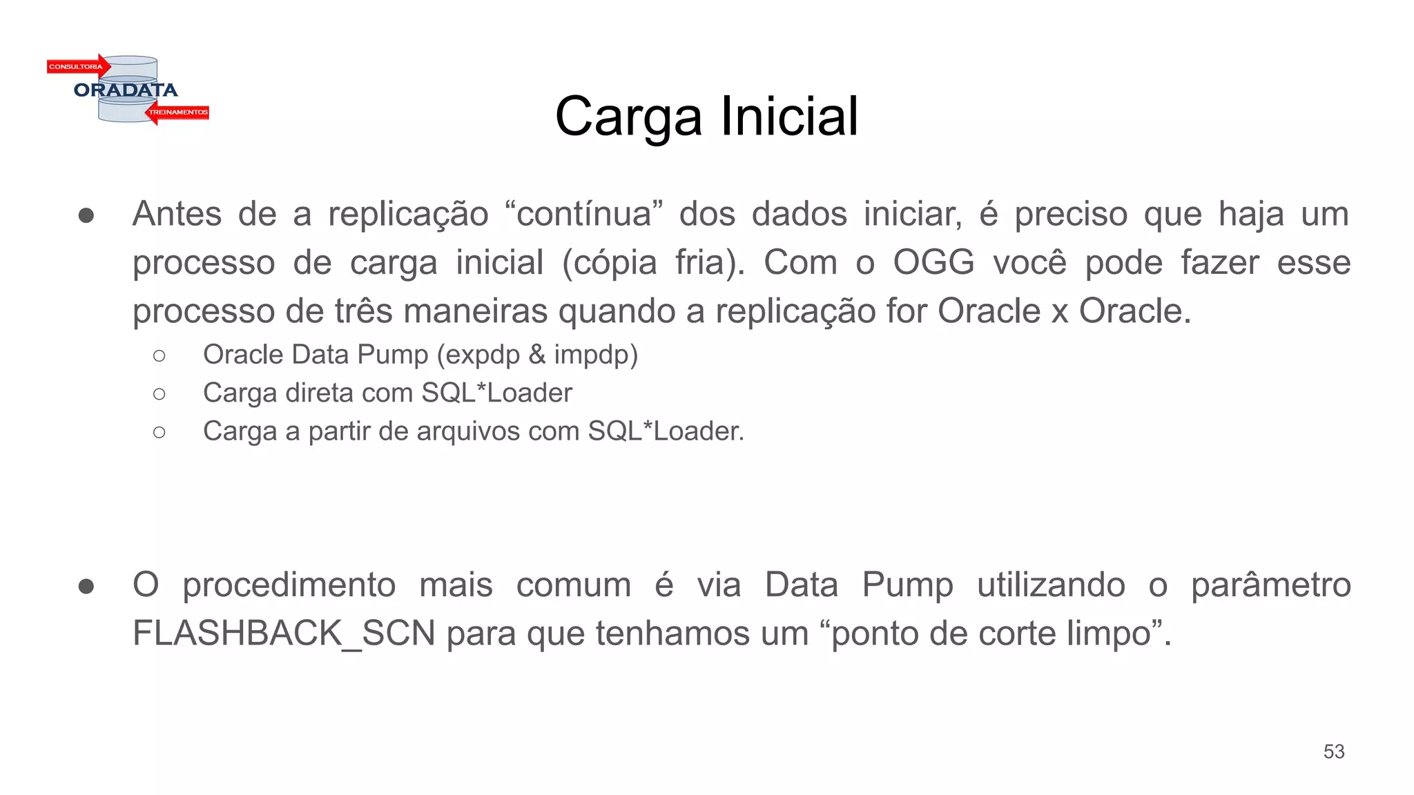 Carga Inicial
● Antes de a replicação “contínua” dos dados iniciar, é preciso que haja um
processo de carga inicial (cópia fria). Com o OGG você pode fazer esse
processo de três maneiras quando a replicação for Oracle x Oracle.
○ Oracle Data Pump (expdp & impdp)
○ Carga direta com SQL*Loader
○ Carga a partir de arquivos com SQL*Loader.
● O procedimento mais comum é via Data Pump utilizando o parâmetro
FLASHBACK_SCN para que tenhamos um “ponto de corte limpo”.
53
 