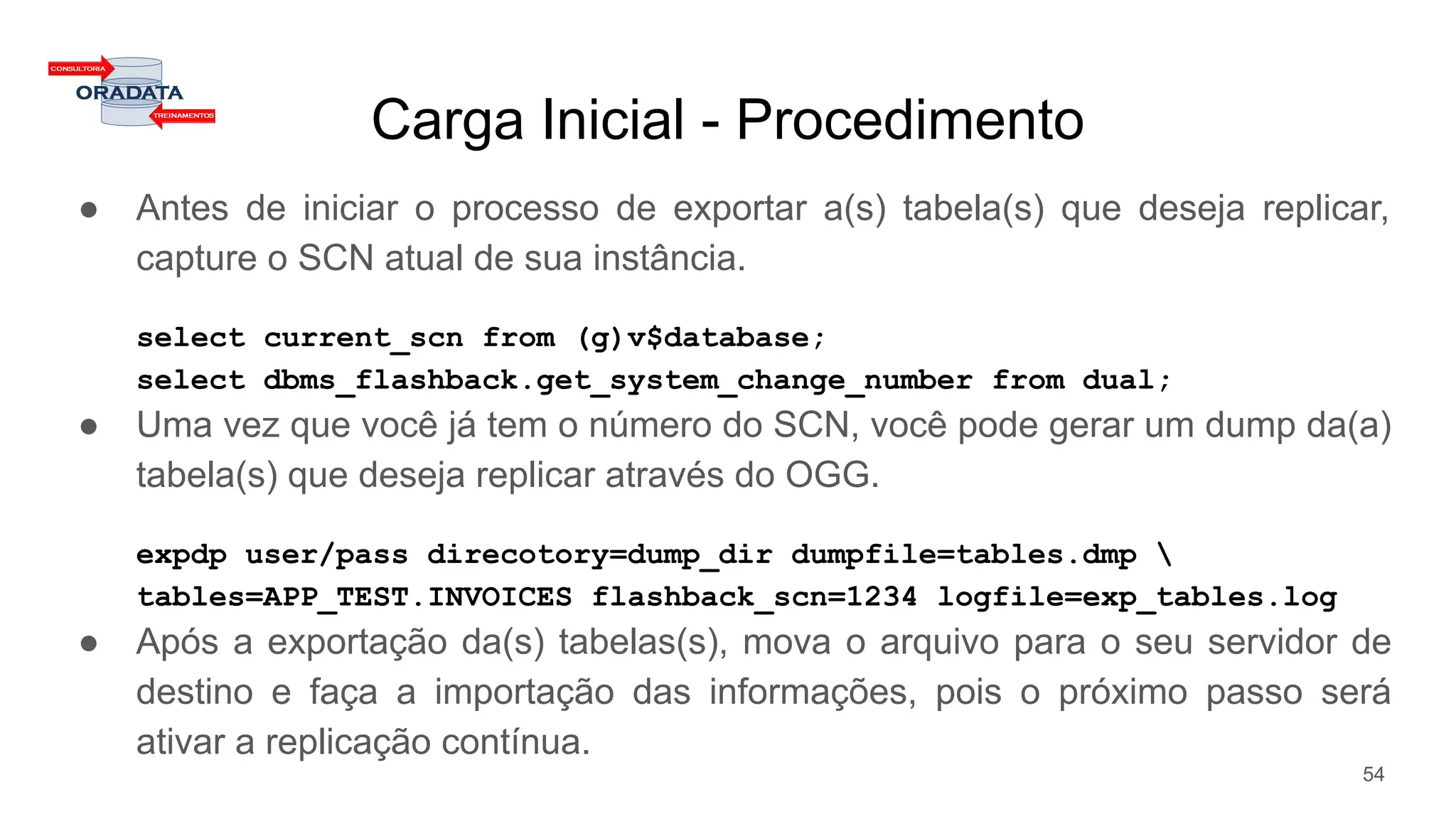 Carga Inicial - Procedimento
● Antes de iniciar o processo de exportar a(s) tabela(s) que deseja replicar,
capture o SCN atual de sua instância.
select current_scn from (g)v$database;
select dbms_flashback.get_system_change_number from dual;
● Uma vez que você já tem o número do SCN, você pode gerar um dump da(a)
tabela(s) que deseja replicar através do OGG.
expdp user/pass direcotory=dump_dir dumpfile=tables.dmp 
tables=APP_TEST.INVOICES flashback_scn=1234 logfile=exp_tables.log
● Após a exportação da(s) tabelas(s), mova o arquivo para o seu servidor de
destino e faça a importação das informações, pois o próximo passo será
ativar a replicação contínua.
54
 