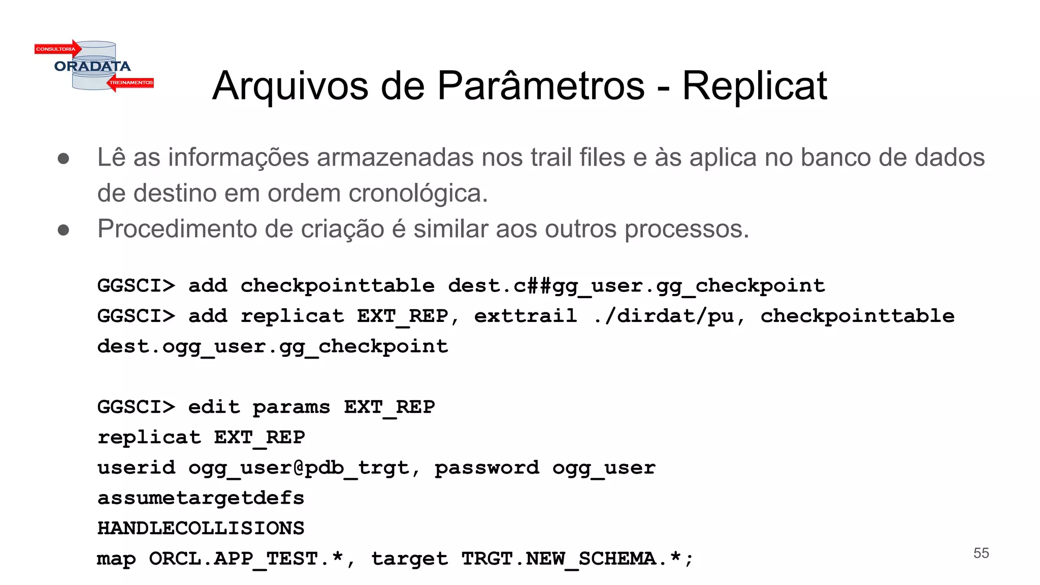 Arquivos de Parâmetros - Replicat
● Lê as informações armazenadas nos trail files e às aplica no banco de dados
de destino em ordem cronológica.
● Procedimento de criação é similar aos outros processos.
GGSCI> add checkpointtable dest.c##gg_user.gg_checkpoint
GGSCI> add replicat EXT_REP, exttrail ./dirdat/pu, checkpointtable
dest.ogg_user.gg_checkpoint
GGSCI> edit params EXT_REP
replicat EXT_REP
userid ogg_user@pdb_trgt, password ogg_user
assumetargetdefs
HANDLECOLLISIONS
map ORCL.APP_TEST.*, target TRGT.NEW_SCHEMA.*; 55
 