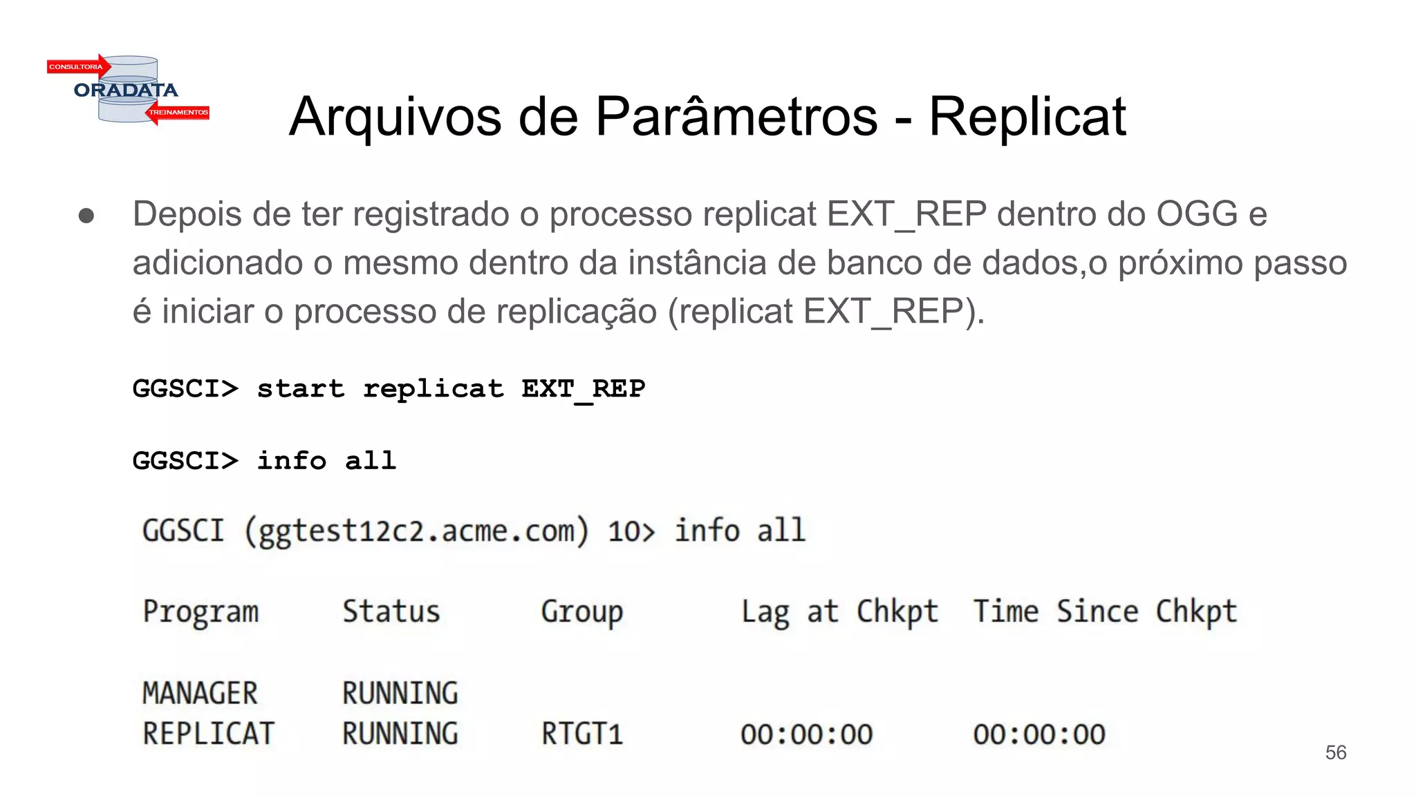 Arquivos de Parâmetros - Replicat
● Depois de ter registrado o processo replicat EXT_REP dentro do OGG e
adicionado o mesmo dentro da instância de banco de dados,o próximo passo
é iniciar o processo de replicação (replicat EXT_REP).
GGSCI> start replicat EXT_REP
GGSCI> info all
56
 