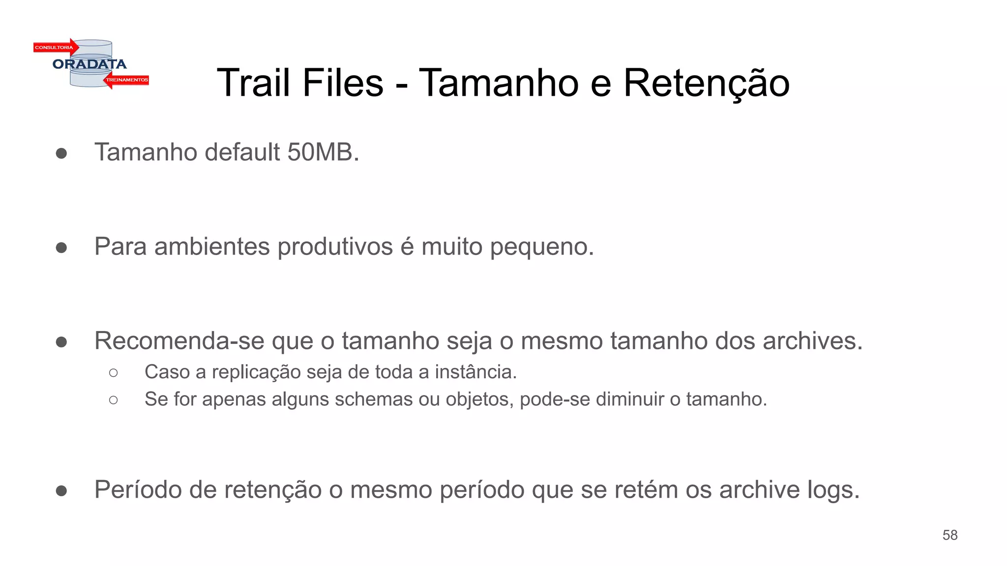 Trail Files - Tamanho e Retenção
● Tamanho default 50MB.
● Para ambientes produtivos é muito pequeno.
● Recomenda-se que o tamanho seja o mesmo tamanho dos archives.
○ Caso a replicação seja de toda a instância.
○ Se for apenas alguns schemas ou objetos, pode-se diminuir o tamanho.
● Período de retenção o mesmo período que se retém os archive logs.
58
 