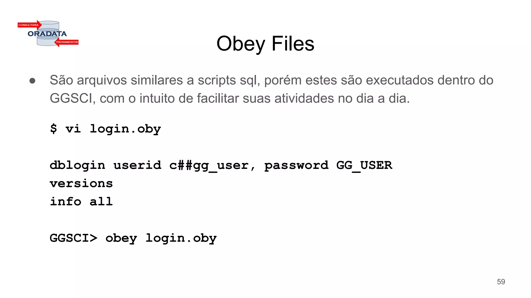 Obey Files
● São arquivos similares a scripts sql, porém estes são executados dentro do
GGSCI, com o intuito de facilitar suas atividades no dia a dia.
$ vi login.oby
dblogin userid c##gg_user, password GG_USER
versions
info all
GGSCI> obey login.oby
59
 