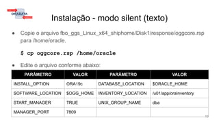 Instalação - modo silent (texto)
● Copie o arquivo fbo_ggs_Linux_x64_shiphome/Disk1/response/oggcore.rsp
para /home/oracle.
$ cp oggcore.rsp /home/oracle
● Edite o arquivo conforme abaixo:
10
PARÂMETRO VALOR PARÂMETRO VALOR
INSTALL_OPTION ORA19c DATABASE_LOCATION $ORACLE_HOME
SOFTWARE_LOCATION $OGG_HOME INVENTORY_LOCATION /u01/app/oraInventory
START_MANAGER TRUE UNIX_GROUP_NAME dba
MANAGER_PORT 7809
 
