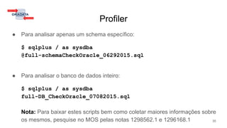 Profiler
● Para analisar apenas um schema específico:
$ sqlplus / as sysdba
@full-schemaCheckOracle_06292015.sql
● Para analisar o banco de dados inteiro:
$ sqlplus / as sysdba
full-DB_CheckOracle_07082015.sql
Nota: Para baixar estes scripts bem como coletar maiores informações sobre
os mesmos, pesquise no MOS pelas notas 1298562.1 e 1296168.1 35
 