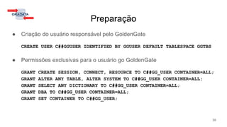 Preparação
● Criação do usuário responsável pelo GoldenGate
CREATE USER C##GGUSER IDENTIFIED BY GGUSER DEFAULT TABLESPACE GGTBS
● Permissões exclusivas para o usuário go GoldenGate
GRANT CREATE SESSION, CONNECT, RESOURCE TO C##GG_USER CONTAINER=ALL;
GRANT ALTER ANY TABLE, ALTER SYSTEM TO C##GG_USER CONTAINER=ALL;
GRANT SELECT ANY DICTIONARY TO C##GG_USER CONTAINER=ALL;
GRANT DBA TO C##GG_USER CONTAINER=ALL;
GRANT SET CONTAINER TO C##GG_USER;
39
 