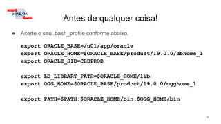 Antes de qualquer coisa!
● Acerte o seu .bash_profile conforme abaixo.
export ORACLE_BASE=/u01/app/oracle
export ORACLE_HOME=$ORACLE_BASE/product/19.0.0/dbhome_1
export ORACLE_SID=CDBPROD
export LD_LIBRARY_PATH=$ORACLE_HOME/lib
export OGG_HOME=$ORACLE_BASE/product/19.0.0/ogghome_1
export PATH=$PATH:$ORACLE_HOME/bin:$OGG_HOME/bin
4
 