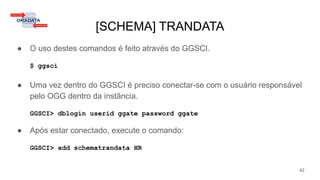 [SCHEMA] TRANDATA
● O uso destes comandos é feito através do GGSCI.
$ ggsci
● Uma vez dentro do GGSCI é preciso conectar-se com o usuário responsável
pelo OGG dentro da instância.
GGSCI> dblogin userid ggate password ggate
● Após estar conectado, execute o comando:
GGSCI> add schematrandata HR
42
 