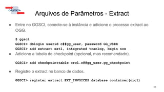 Arquivos de Parâmetros - Extract
● Entre no GGSCI, conecte-se à instância e adicione o processo extract ao
OGG.
$ ggsci
GGSCI> dblogin userid c##gg_user, password GG_USER
GGSCI> add extract ext1, integrated tranlog, begin now
● Adicione a tabela de checkpoint (opcional, mas recomendado).
GGSCI> add checkpointtable orcl.c##gg_user.gg_checkpoint
● Registre o extract no banco de dados.
GGSCI> register extract EXT_INVOICES database container(orcl)
45
 