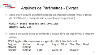 Arquivos de Parâmetros - Extract
● Após criar o arquivo de parâmetrização do processo extract, inicie-o dentro
do GGSCI com o comando start extract [nome do processo].
GGSCI> start extract EXT_INVOICES
GGSCI> info all
● Após a execução deste de comando o output deve ser algo similar à imagem
abaixo.
48
 
