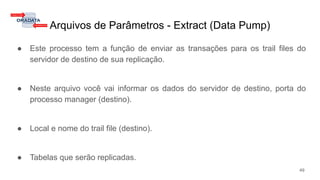 Arquivos de Parâmetros - Extract (Data Pump)
● Este processo tem a função de enviar as transações para os trail files do
servidor de destino de sua replicação.
● Neste arquivo você vai informar os dados do servidor de destino, porta do
processo manager (destino).
● Local e nome do trail file (destino).
● Tabelas que serão replicadas.
49
 