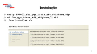Instalação
$ unzip 191002_fbo_ggs_Linux_x64_shiphome.zip
$ cd fbo_ggs_Linux_x64_shiphome/Disk1
$ ./runInstaller.sh
5
 
