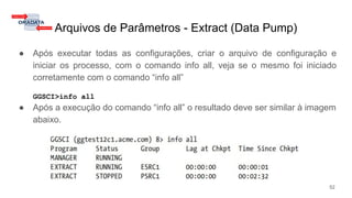Arquivos de Parâmetros - Extract (Data Pump)
● Após executar todas as configurações, criar o arquivo de configuração e
iniciar os processo, com o comando info all, veja se o mesmo foi iniciado
corretamente com o comando “info all”
GGSCI>info all
● Após a execução do comando “info all” o resultado deve ser similar à imagem
abaixo.
52
 