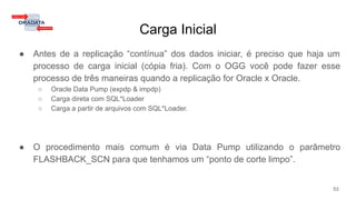 Carga Inicial
● Antes de a replicação “contínua” dos dados iniciar, é preciso que haja um
processo de carga inicial (cópia fria). Com o OGG você pode fazer esse
processo de três maneiras quando a replicação for Oracle x Oracle.
○ Oracle Data Pump (expdp & impdp)
○ Carga direta com SQL*Loader
○ Carga a partir de arquivos com SQL*Loader.
● O procedimento mais comum é via Data Pump utilizando o parâmetro
FLASHBACK_SCN para que tenhamos um “ponto de corte limpo”.
53
 