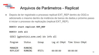 Arquivos de Parâmetros - Replicat
● Depois de ter registrado o processo replicat EXT_REP dentro do OGG e
adicionado o mesmo dentro da instância de banco de dados,o próximo passo
é iniciar o processo de replicação (replicat EXT_REP).
GGSCI> start replicat EXT_REP
GGSCI> info all
56
 