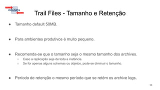 Trail Files - Tamanho e Retenção
● Tamanho default 50MB.
● Para ambientes produtivos é muito pequeno.
● Recomenda-se que o tamanho seja o mesmo tamanho dos archives.
○ Caso a replicação seja de toda a instância.
○ Se for apenas alguns schemas ou objetos, pode-se diminuir o tamanho.
● Período de retenção o mesmo período que se retém os archive logs.
58
 