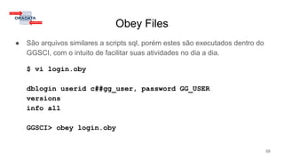 Obey Files
● São arquivos similares a scripts sql, porém estes são executados dentro do
GGSCI, com o intuito de facilitar suas atividades no dia a dia.
$ vi login.oby
dblogin userid c##gg_user, password GG_USER
versions
info all
GGSCI> obey login.oby
59
 