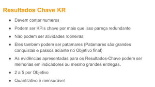 Resultados Chave KR
● Devem conter numeros
● Podem ser KPIs chave por mais que isso pareça redundante
● Não podem ser atividades rotineiras
● Eles também podem ser patamares (Patamares são grandes
conquistas e passos adiante no Objetivo final)
● As evidências apresentadas para os Resultados-Chave podem ser
melhorias em indicadores ou mesmo grandes entregas.
● 2 a 5 por Objetivo
● Quantitativo e mensurável
 