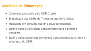 Cadência de Elaboração
● Cadencia conduzida pelo OKR Coach.
● Elaboração dos OKRs do Trimestre que deve iniciar.
● Realizada em conjunto gestor e seus gerenciados.
● Define quais OKRs serão considerados para o próximo
trimestre.
● Define quais evidências devem ser apresentadas para aferir o
progresso do OKR.
 