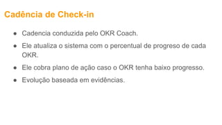 Cadência de Check-in
● Cadencia conduzida pelo OKR Coach.
● Ele atualiza o sistema com o percentual de progreso de cada
OKR.
● Ele cobra plano de ação caso o OKR tenha baixo progresso.
● Evolução baseada em evidências.
 