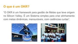 O que é um OKR?
“O OKR é um framework para gestão de Metas que teve origem
no Silicon Valley. É um Sistema simples para criar alinhamento
com metas dinâmicas, mensuráveis, com cadências curtas”.
 