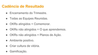 Cadência de Resultado
● Encerramento do Trimestre.
● Todas as Equipes Reunidas.
● OKRs atingidos = Comemorar.
● OKRs não atingidos = O que aprendemos.
● OKRs não atingidos = Planos de Ação.
● Ambiente positivo.
● Criar cultura de vitória.
● Gamificação.
 