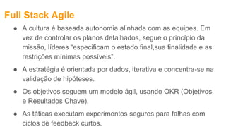 Full Stack Agile
● A cultura é baseada autonomia alinhada com as equipes. Em
vez de controlar os planos detalhados, segue o princípio da
missão, líderes “especificam o estado final,sua finalidade e as
restrições mínimas possíveis”.
● A estratégia é orientada por dados, iterativa e concentra-se na
validação de hipóteses.
● Os objetivos seguem um modelo ágil, usando OKR (Objetivos
e Resultados Chave).
● As táticas executam experimentos seguros para falhas com
ciclos de feedback curtos.
 