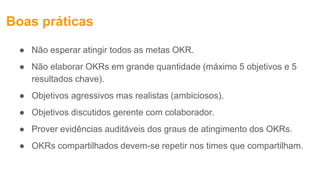 Boas práticas
● Não esperar atingir todos as metas OKR.
● Não elaborar OKRs em grande quantidade (máximo 5 objetivos e 5
resultados chave).
● Objetivos agressivos mas realistas (ambiciosos).
● Objetivos discutidos gerente com colaborador.
● Prover evidências auditáveis dos graus de atingimento dos OKRs.
● OKRs compartilhados devem-se repetir nos times que compartilham.
 