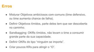 Erros
● Misturar Objetivos ambiciosos com comuns (time defensivo,
ou time aumenta chance de falha).
● Definir Objetivos tímidos, parte deles tem que ser descoberta
no caminho.
● Sandbagging: OKRs tímidos, não levam o time a consumir
grande parte da sua capacidade.
● Definir OKRs do tipo “ninguém se importa”.
● Criar poucos KRs para atingir o “O”.
 