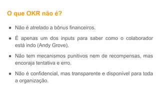 O que OKR não é?
● Não é atrelado a bônus financeiros.
● É apenas um dos inputs para saber como o colaborador
está indo (Andy Grove).
● Não tem mecanismos punitivos nem de recompensas, mas
encoraja tentativa e erro.
● Não é confidencial, mas transparente e disponível para toda
a organização.
 